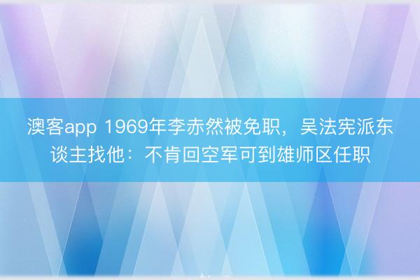 澳客app 1969年李赤然被免职，吴法宪派东谈主找他：不肯回空军可到雄师区任职