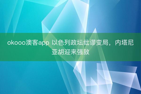 okooo澳客app 以色列政坛纰谬变局，内塔尼亚胡迎来强敌