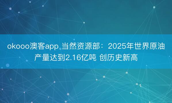 okooo澳客app 当然资源部：2025年世界原油产量达到2.16亿吨 创历史新高