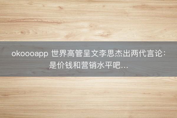 okoooapp 世界高管呈文李思杰出两代言论：是价钱和营销水平吧…