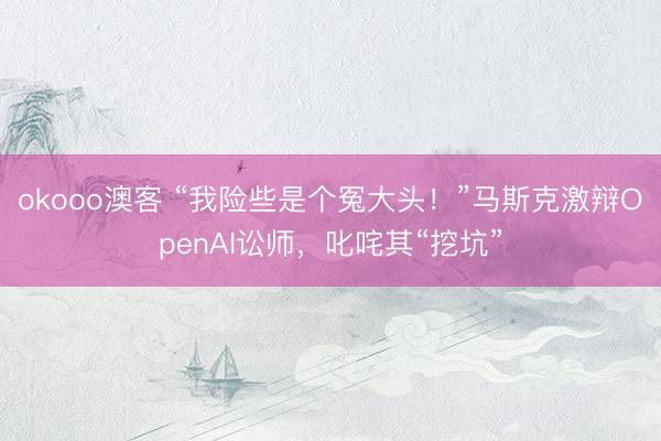 okooo澳客 “我险些是个冤大头！”马斯克激辩OpenAI讼师，叱咤其“挖坑”