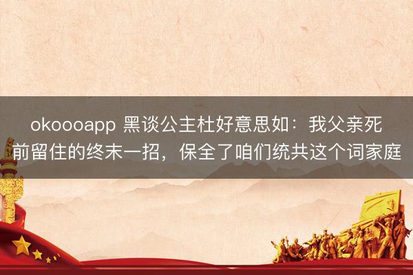 okoooapp 黑谈公主杜好意思如：我父亲死前留住的终末一招，保全了咱们统共这个词家庭