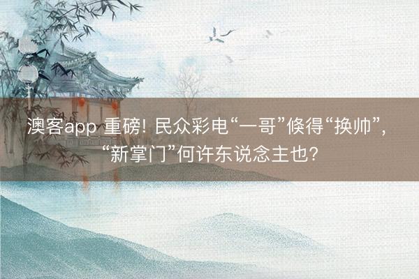 澳客app 重磅! 民众彩电“一哥”倏得“换帅”， “新掌门”何许东说念主也?