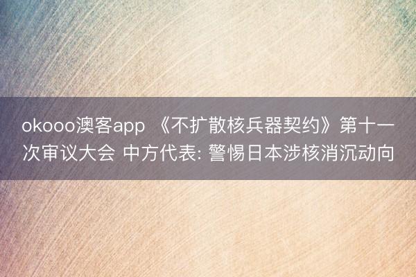 okooo澳客app 《不扩散核兵器契约》第十一次审议大会 中方代表: 警惕日本涉核消沉动向