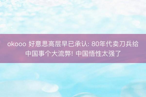 okooo 好意思高层早已承认: 80年代卖刀兵给中国事个大流弊! 中国悟性太强了
