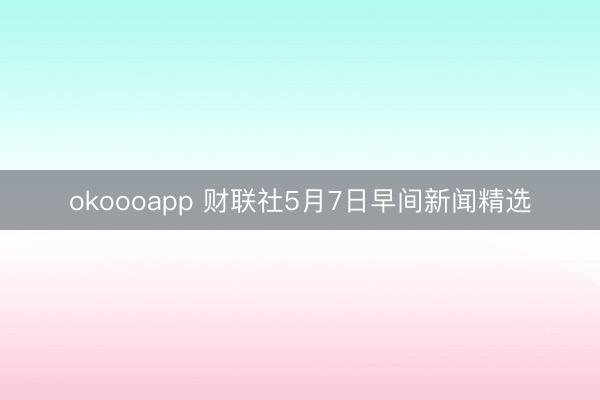 okoooapp 财联社5月7日早间新闻精选