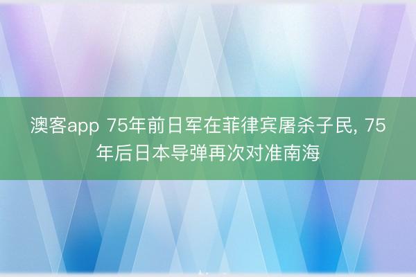 澳客app 75年前日军在菲律宾屠杀子民， 75年后日本导弹再次对准南海