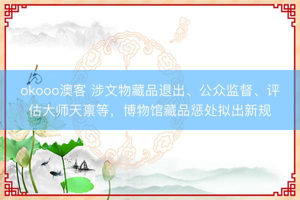okooo澳客 涉文物藏品退出、公众监督、评估大师天禀等，博物馆藏品惩处拟出新规
