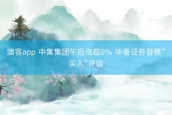 澳客app 中集集团午后涨超9% 华泰证券督察“买入”评级