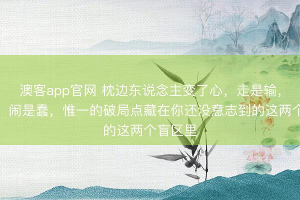澳客app官网 枕边东说念主变了心，走是输，留是耗，闹是蠢，惟一的破局点藏在你还没意志到的这两个盲区里