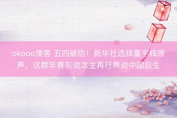 okooo澳客 五四破防！新华社选择董宇辉原声，这群年青东说念主再行界说中国后生