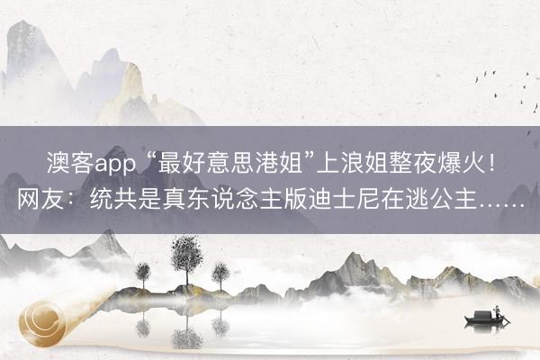 澳客app “最好意思港姐”上浪姐整夜爆火！网友：统共是真东说念主版迪士尼在逃公主……