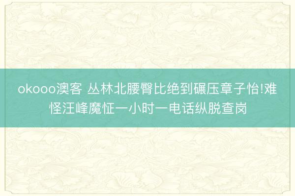 okooo澳客 丛林北腰臀比绝到碾压章子怡!难怪汪峰魔怔一小时一电话纵脱查岗