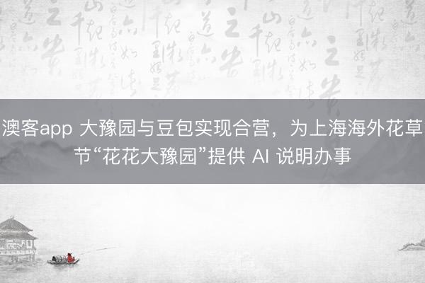澳客app 大豫园与豆包实现合营，为上海海外花草节“花花大豫园”提供 AI 说明办事
