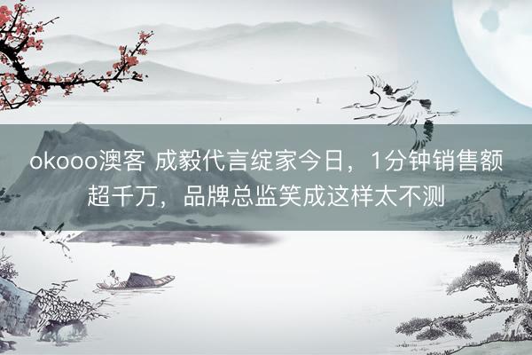 okooo澳客 成毅代言绽家今日，1分钟销售额超千万，品牌总监笑成这样太不测