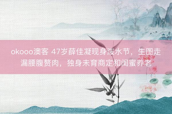 okooo澳客 47岁薛佳凝现身泼水节，生图走漏腰腹赘肉，独身未育商定和闺蜜养老
