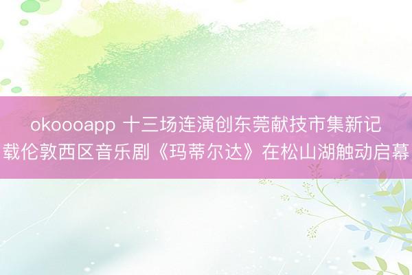 okoooapp 十三场连演创东莞献技市集新记载伦敦西区音乐剧《玛蒂尔达》在松山湖触动启幕