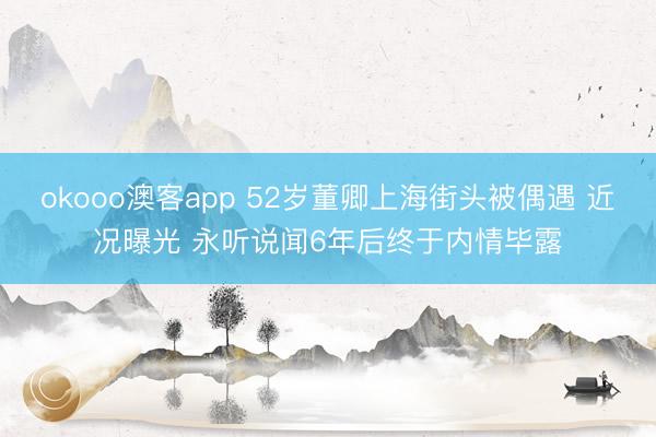 okooo澳客app 52岁董卿上海街头被偶遇 近况曝光 永听说闻6年后终于内情毕露