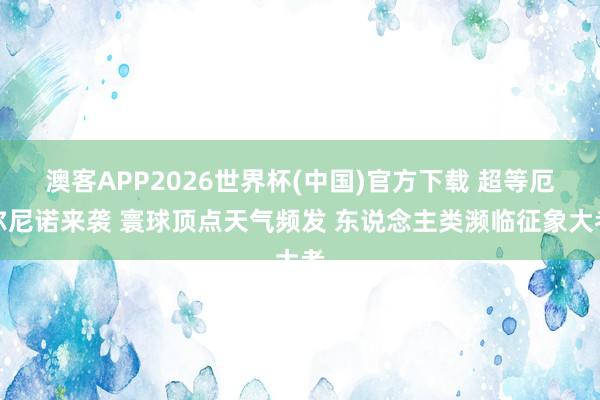 澳客APP2026世界杯(中国)官方下载 超等厄尔尼诺来袭 寰球顶点天气频发 东说念主类濒临征象大考