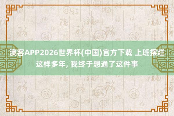 澳客APP2026世界杯(中国)官方下载 上班摆烂这样多年， 我终于想通了这件事