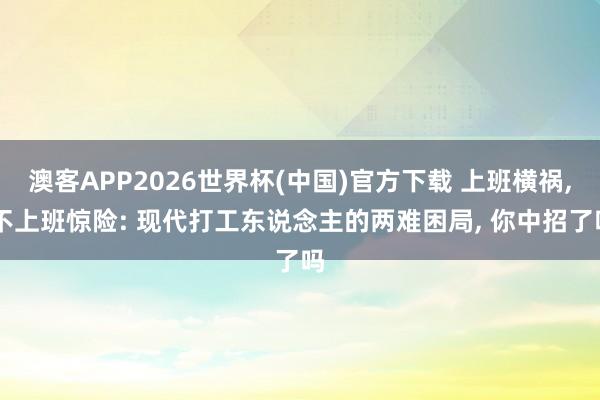 澳客APP2026世界杯(中国)官方下载 上班横祸， 不上班惊险: 现代打工东说念主的两难困局， 你中招了吗
