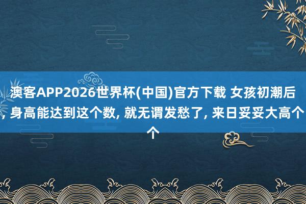 澳客APP2026世界杯(中国)官方下载 女孩初潮后， 身高能达到这个数， 就无谓发愁了， 来日妥妥大高个