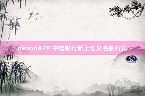 okoooAPP 中信银行新上任又名副行长