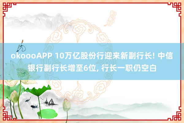 okoooAPP 10万亿股份行迎来新副行长! 中信银行副行长增至6位, 行长一职仍空白