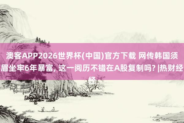 澳客APP2026世界杯(中国)官方下载 网传韩国须眉坐牢6年暴富， 这一阅历不错在A股复制吗? |热财经