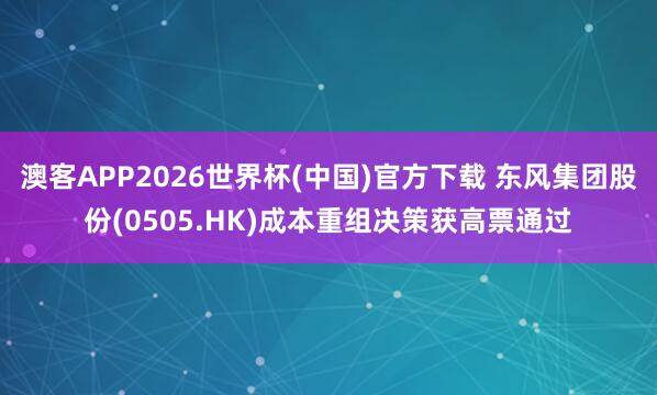 澳客APP2026世界杯(中国)官方下载 东风集团股份(0505.HK)成本重组决策获高票通过