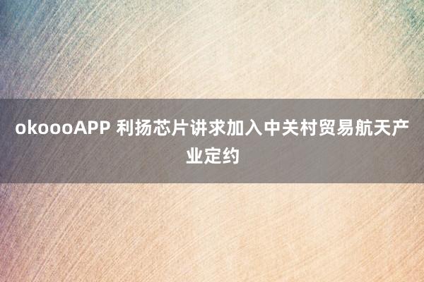 okoooAPP 利扬芯片讲求加入中关村贸易航天产业定约