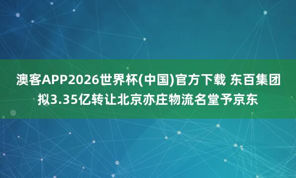 澳客APP2026世界杯(中国)官方下载 东百集团拟3.35亿转让北京亦庄物流名堂予京东