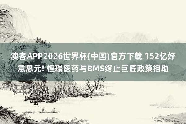 澳客APP2026世界杯(中国)官方下载 152亿好意思元! 恒瑞医药与BMS终止巨匠政策相助