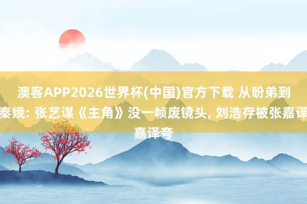 澳客APP2026世界杯(中国)官方下载 从盼弟到忆秦娥: 张艺谋《主角》没一帧废镜头， 刘浩存被张嘉译夸