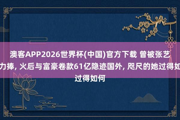 澳客APP2026世界杯(中国)官方下载 曾被张艺谋力捧， 火后与富豪卷款61亿隐迹国外， 咫尺的她过得如何