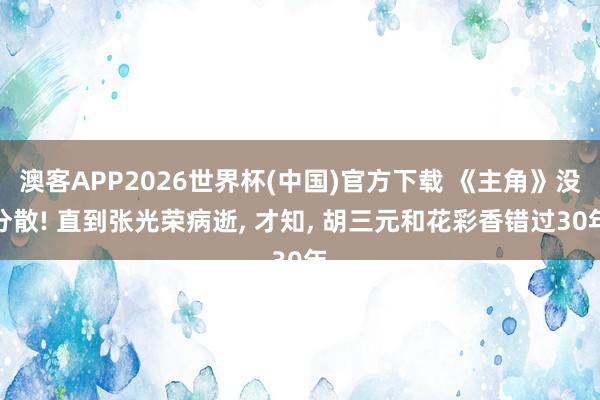 澳客APP2026世界杯(中国)官方下载 《主角》没分散! 直到张光荣病逝， 才知， 胡三元和花彩香错过30年