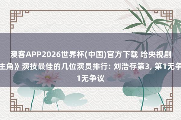 澳客APP2026世界杯(中国)官方下载 给央视剧《主角》演技最佳的几位演员排行: 刘浩存第3， 第1无争议