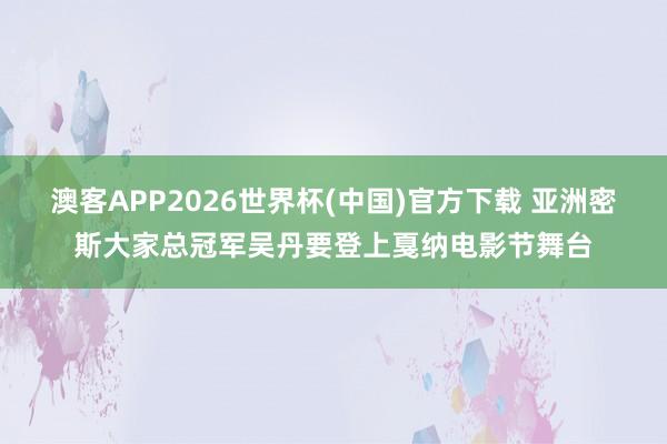 澳客APP2026世界杯(中国)官方下载 亚洲密斯大家总冠军吴丹要登上戛纳电影节舞台