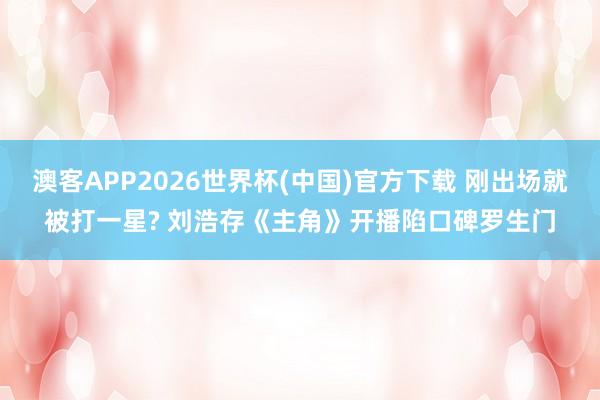 澳客APP2026世界杯(中国)官方下载 刚出场就被打一星? 刘浩存《主角》开播陷口碑罗生门