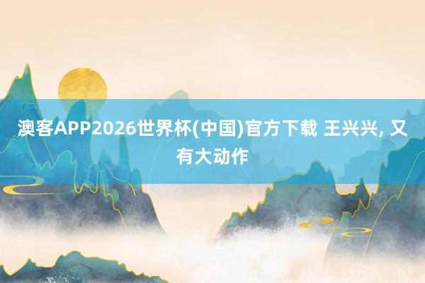澳客APP2026世界杯(中国)官方下载 王兴兴， 又有大动作