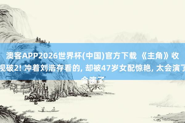 澳客APP2026世界杯(中国)官方下载 《主角》收视破2! 冲着刘浩存看的， 却被47岁女配惊艳， 太会演了