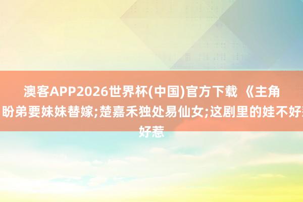 澳客APP2026世界杯(中国)官方下载 《主角》盼弟要妹妹替嫁;楚嘉禾独处易仙女;这剧里的娃不好惹