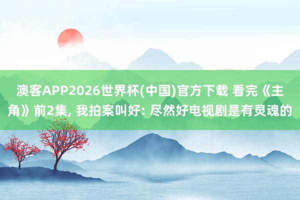 澳客APP2026世界杯(中国)官方下载 看完《主角》前2集， 我拍案叫好: 尽然好电视剧是有灵魂的