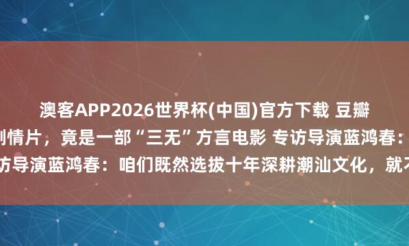 澳客APP2026世界杯(中国)官方下载 豆瓣9.1!十年最高分国产剧情片,竟是一部“三无”方言电影 专访导演蓝鸿春:咱们既然选拔十年深耕潮汕文化,就不要三心二意
