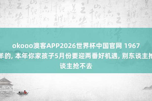 okooo澳客APP2026世界杯中国官网 1967年属羊的， 本年你家孩子5月份要迎两番好机遇， 别东谈主抢不去
