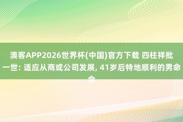澳客APP2026世界杯(中国)官方下载 四柱祥批一世: 适应从商或公司发展， 41岁后特地顺利的男命