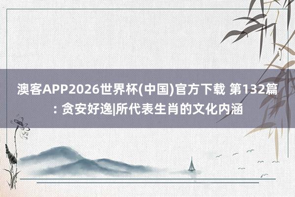 澳客APP2026世界杯(中国)官方下载 第132篇: 贪安好逸|所代表生肖的文化内涵