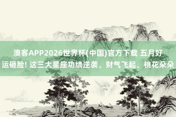 澳客APP2026世界杯(中国)官方下载 五月好运砸脸! 这三大星座功绩逆袭、财气飞起、桃花朵朵