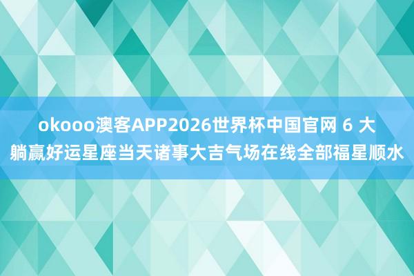 okooo澳客APP2026世界杯中国官网 6 大躺赢好运星座当天诸事大吉气场在线全部福星顺水