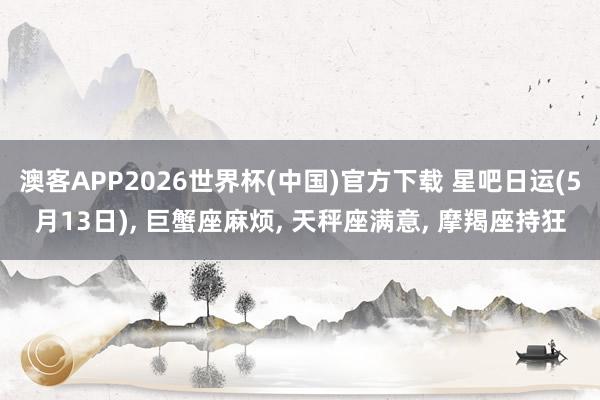 澳客APP2026世界杯(中国)官方下载 星吧日运(5月13日)， 巨蟹座麻烦， 天秤座满意， 摩羯座持狂